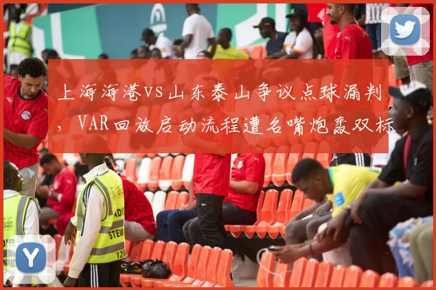 上海海港vs山东泰山争议点球漏判,VAR回放启动流程遭名嘴炮轰双标