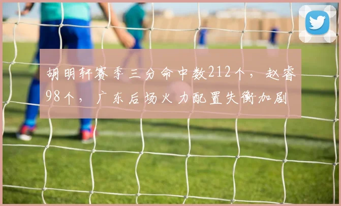 胡明轩赛季三分命中数212个，赵睿98个，广东后场火力配置失衡加剧