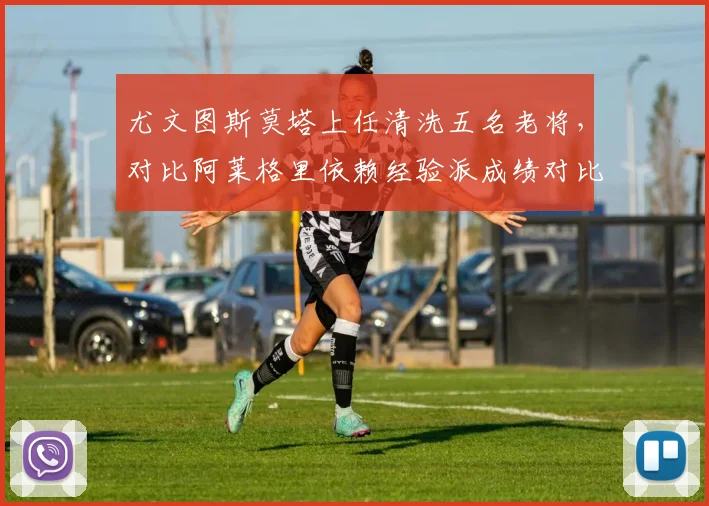 尤文图斯莫塔上任清洗五名老将,对比阿莱格里依赖经验派成绩对比