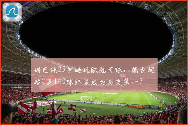 姆巴佩25岁逼近欧冠百球，能否超越C罗140球纪录成为历史第一？