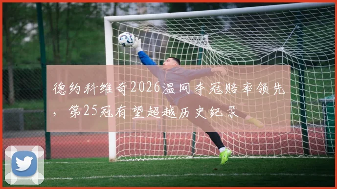 德约科维奇2026温网夺冠赔率领先，第25冠有望超越历史纪录
