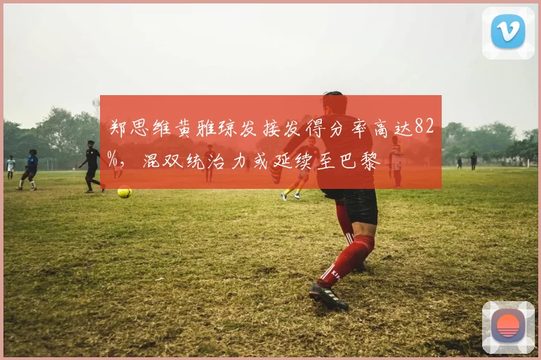 郑思维黄雅琼发接发得分率高达82%,混双统治力或延续至巴黎