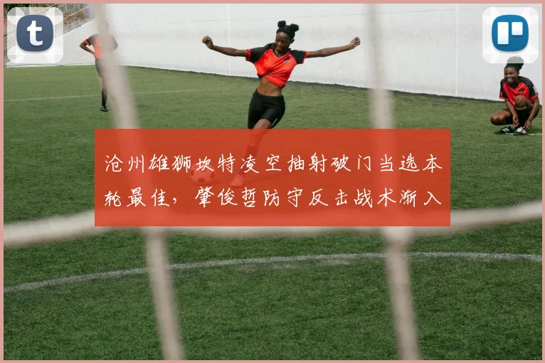 沧州雄狮坎特凌空抽射破门当选本轮最佳,肇俊哲防守反击战术渐入佳境