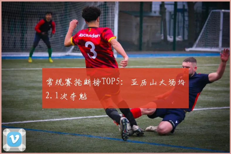 常规赛抢断榜TOP5：亚历山大场均2.1次夺魁