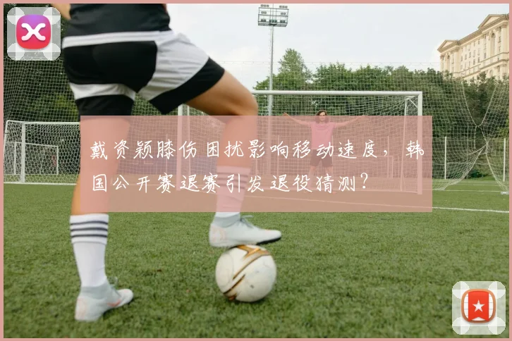 戴资颖膝伤困扰影响移动速度，韩国公开赛退赛引发退役猜测？